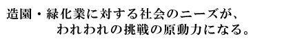 造園・緑化業に対する社会のニーズが、われわれの挑戦の原動力になる。