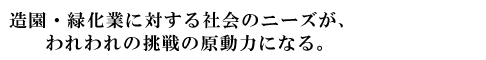 造園・緑化業に対する社会のニーズが、われわれの挑戦の原動力になる